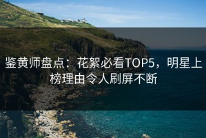 鉴黄师盘点：花絮必看TOP5，明星上榜理由令人刷屏不断