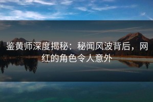 鉴黄师深度揭秘：秘闻风波背后，网红的角色令人意外