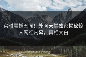 实时震撼丑闻！外网天堂独家揭秘惊人网红内幕，真相大白
