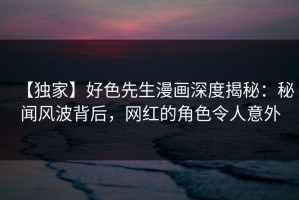 【独家】好色先生漫画深度揭秘：秘闻风波背后，网红的角色令人意外