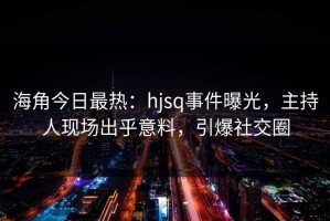 海角今日最热：hjsq事件曝光，主持人现场出乎意料，引爆社交圈