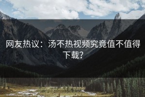 网友热议：汤不热视频究竟值不值得下载？