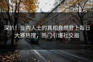 深扒！业内人士的真相竟然登上每日大赛热搜，热门引爆社交圈