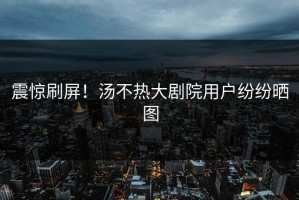 震惊刷屏！汤不热大剧院用户纷纷晒图
