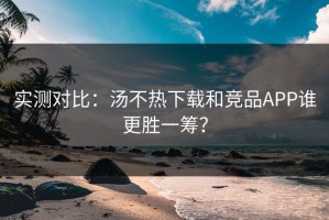 实测对比：汤不热下载和竞品APP谁更胜一筹？