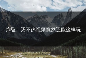 炸裂！汤不热视频竟然还能这样玩