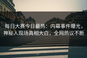 每日大赛今日最热：内幕事件曝光，神秘人现场真相大白，全网热议不断