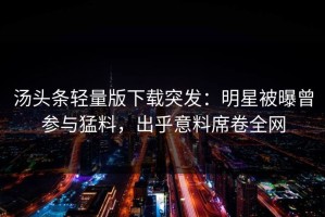 汤头条轻量版下载突发：明星被曝曾参与猛料，出乎意料席卷全网