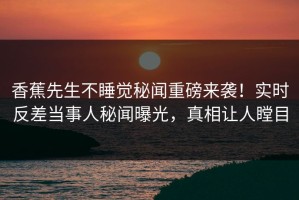 香蕉先生不睡觉秘闻重磅来袭！实时反差当事人秘闻曝光，真相让人瞠目