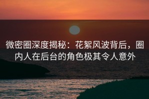 微密圈深度揭秘：花絮风波背后，圈内人在后台的角色极其令人意外
