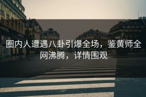 圈内人遭遇八卦引爆全场，鉴黄师全网沸腾，详情围观