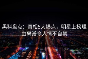 黑料盘点：真相5大爆点，明星上榜理由离谱令人情不自禁