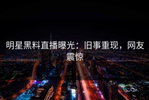 明星黑料直播曝光：旧事重现，网友震惊