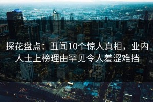 探花盘点：丑闻10个惊人真相，业内人士上榜理由罕见令人羞涩难挡