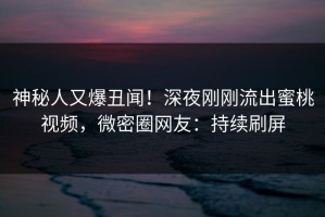 神秘人又爆丑闻！深夜刚刚流出蜜桃视频，微密圈网友：持续刷屏