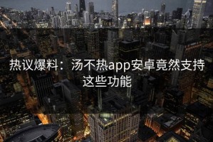 热议爆料：汤不热app安卓竟然支持这些功能