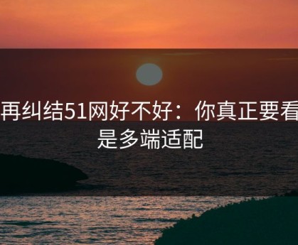 别再纠结51网好不好：你真正要看的是多端适配