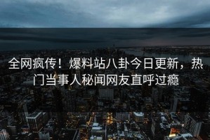 全网疯传！爆料站八卦今日更新，热门当事人秘闻网友直呼过瘾
