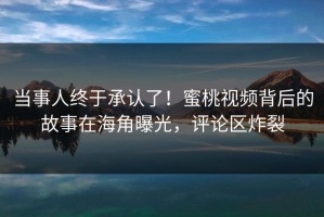 当事人终于承认了！蜜桃视频背后的故事在海角曝光，评论区炸裂