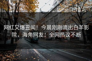 网红又爆丑闻！今晨刚刚流出白羊影院，海角网友：全网热议不断