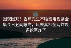 围观围观！香蕉先生不睡觉电视剧全集今日丑闻曝光，反差真相全网炸裂评论区炸了
