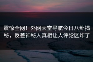 震惊全网！外网天堂导航今日八卦揭秘，反差神秘人真相让人评论区炸了