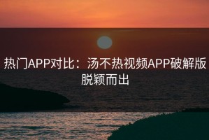热门APP对比：汤不热视频APP破解版脱颖而出