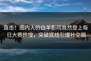 直击！圈内人的白羊影院竟然登上每日大赛热搜，突破底线引爆社交圈