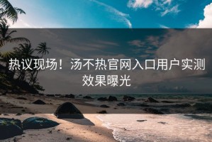 热议现场！汤不热官网入口用户实测效果曝光