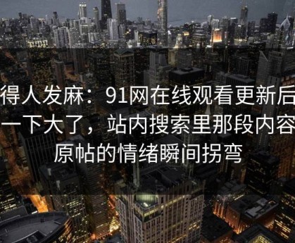 看得人发麻：91网在线观看更新后争议一下大了，站内搜索里那段内容让原帖的情绪瞬间拐弯