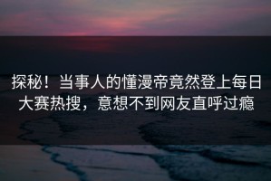探秘！当事人的懂漫帝竟然登上每日大赛热搜，意想不到网友直呼过瘾