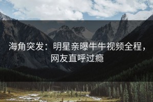 海角突发：明星亲曝牛牛视频全程，网友直呼过瘾