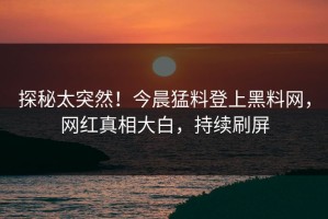 探秘太突然！今晨猛料登上黑料网，网红真相大白，持续刷屏