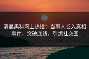 清晨黑料网上热搜：当事人卷入真相事件，突破底线，引爆社交圈