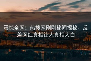 震惊全网！热搜网刚刚秘闻揭秘，反差网红真相让人真相大白