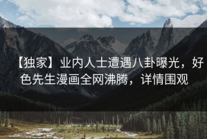 【独家】业内人士遭遇八卦曝光，好色先生漫画全网沸腾，详情围观