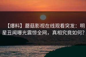 【爆料】蘑菇影视在线观看突发：明星丑闻曝光震惊全网，真相究竟如何？