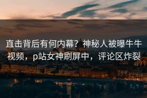 直击背后有何内幕？神秘人被曝牛牛视频，p站女神刷屏中，评论区炸裂
