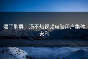 爆了刷屏！汤不热视频电脑用户集体安利