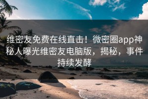 维密友免费在线直击！微密圈app神秘人曝光维密友电脑版，揭秘，事件持续发酵