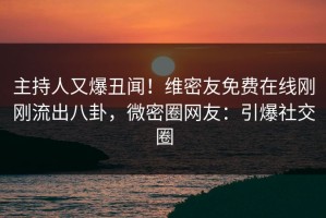 主持人又爆丑闻！维密友免费在线刚刚流出八卦，微密圈网友：引爆社交圈