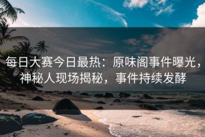 每日大赛今日最热：原味阁事件曝光，神秘人现场揭秘，事件持续发酵