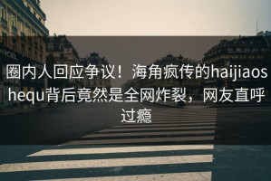 圈内人回应争议！海角疯传的haijiaoshequ背后竟然是全网炸裂，网友直呼过瘾