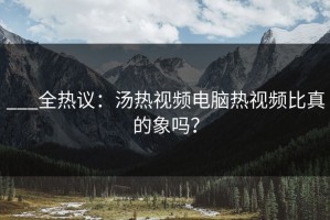___全热议：汤热视频电脑热视频比真的象吗？