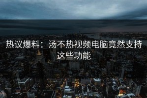 热议爆料：汤不热视频电脑竟然支持这些功能