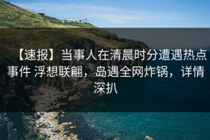 【速报】当事人在清晨时分遭遇热点事件 浮想联翩，岛遇全网炸锅，详情深扒