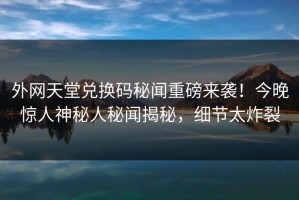 外网天堂兑换码秘闻重磅来袭！今晚惊人神秘人秘闻揭秘，细节太炸裂