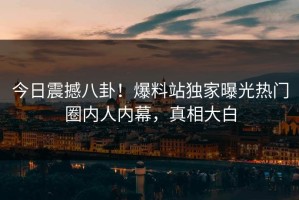 今日震撼八卦！爆料站独家曝光热门圈内人内幕，真相大白