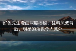 好色先生漫画深度揭秘：猛料风波背后，明星的角色令人意外