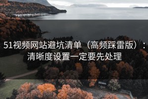 51视频网站避坑清单（高频踩雷版）：清晰度设置一定要先处理